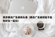 同步腾讯广东麻将头像（腾讯广东麻将能不能和好友一起玩）