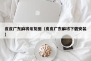 皮皮广东麻将亲友圈（皮皮广东麻将下载安装）